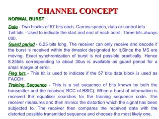 CHANNEL CONCEPT
NORMAL BURST
Data - Two blocks of 57 bits each. Carries speech, data or control info.
Tail bits - Used to indicate the start and end of each burst. Three bits always
000.
Guard period - 8.25 bits long. The receiver can only receive and decode if
the burst is received within the timeslot designated for it.Since the MS are
moving. Exact synchronization of burst is not possible practically. Hence
8.25bits corresponding to about 30us is available as guard period for a
small margin of error.
Flag bits - This bit is used to indicate if the 57 bits data block is used as
FACCH.
Training Sequence - This is a set sequence of bits known by both the
transmitter and the receiver( BCC of BSIC). When a burst of information is
received the equaliser searches for the training sequence code. The
receiver measures and then mimics the distortion which the signal has been
subjected to. The receiver then compares the received data with the
distorted possible transmitted sequence and chooses the most likely one.
 