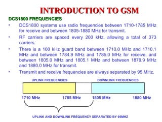 INTRODUCTION TO GSM
DCS1800 FREQUENCIES
•   DCS1800 systems use radio frequencies between 1710-1785 MHz
    for receive and between 1805-1880 MHz for transmit.
•   RF carriers are spaced every 200 kHz, allowing a total of 373
    carriers.
•   There is a 100 kHz guard band between 1710.0 MHz and 1710.1
    MHz and between 1784.9 MHz and 1785.0 MHz for receive, and
    between 1805.0 MHz and 1805.1 MHz and between 1879.9 MHz
    and 1880.0 MHz for transmit.
•   Transmit and receive frequencies are always separated by 95 MHz.
          UPLINK FREQUENCIES               DOWNLINK FREQUENCIES




      1710 MHz            1785 MHz      1805 MHz              1880 MHz



           UPLINK AND DOWNLINK FREQUENCY SEPARATED BY 95MHZ
 