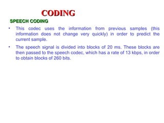 CODING
SPEECH CODING
•   This codec uses the information from previous samples (this
    information does not change very quickly) in order to predict the
    current sample.
•   The speech signal is divided into blocks of 20 ms. These blocks are
    then passed to the speech codec, which has a rate of 13 kbps, in order
    to obtain blocks of 260 bits.
 
