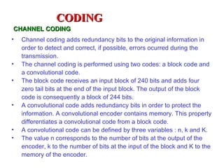 CODING
CHANNEL CODING
•   Channel coding adds redundancy bits to the original information in
    order to detect and correct, if possible, errors ocurred during the
    transmission.
•   The channel coding is performed using two codes: a block code and
    a convolutional code.
•   The block code receives an input block of 240 bits and adds four
    zero tail bits at the end of the input block. The output of the block
    code is consequently a block of 244 bits.
•   A convolutional code adds redundancy bits in order to protect the
    information. A convolutional encoder contains memory. This property
    differentiates a convolutional code from a block code.
•   A convolutional code can be defined by three variables : n, k and K.
•   The value n corresponds to the number of bits at the output of the
    encoder, k to the number of bits at the input of the block and K to the
    memory of the encoder.
 