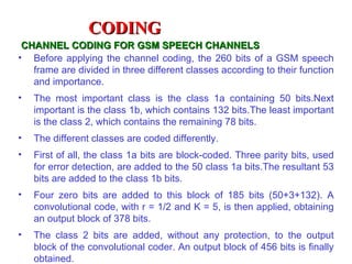 CODING
 CHANNEL CODING FOR GSM SPEECH CHANNELS
• Before applying the channel coding, the 260 bits of a GSM speech
   frame are divided in three different classes according to their function
   and importance.
•   The most important class is the class 1a containing 50 bits.Next
    important is the class 1b, which contains 132 bits.The least important
    is the class 2, which contains the remaining 78 bits.
•   The different classes are coded differently.
•   First of all, the class 1a bits are block-coded. Three parity bits, used
    for error detection, are added to the 50 class 1a bits.The resultant 53
    bits are added to the class 1b bits.
•   Four zero bits are added to this block of 185 bits (50+3+132). A
    convolutional code, with r = 1/2 and K = 5, is then applied, obtaining
    an output block of 378 bits.
•   The class 2 bits are added, without any protection, to the output
    block of the convolutional coder. An output block of 456 bits is finally
    obtained.
 