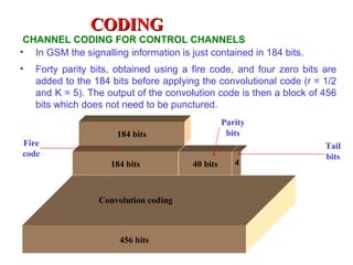 CODING
 CHANNEL CODING FOR CONTROL CHANNELS
• In GSM the signalling information is just contained in 184 bits.
•   Forty parity bits, obtained using a fire code, and four zero bits are
    added to the 184 bits before applying the convolutional code (r = 1/2
    and K = 5). The output of the convolution code is then a block of 456
    bits which does not need to be punctured.
                                                  Parity
                      184 bits                     bits
Fire                                                                  Tail
code                                                                  bits
                     184 bits           40 bits      4



                  Convolution coding



                       456 bits
 