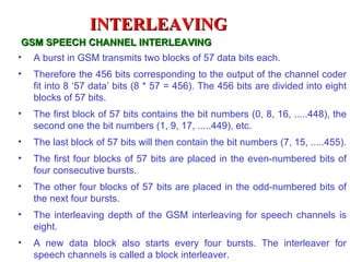 INTERLEAVING
 GSM SPEECH CHANNEL INTERLEAVING
• A burst in GSM transmits two blocks of 57 data bits each.
•   Therefore the 456 bits corresponding to the output of the channel coder
    fit into 8 ‘57 data’ bits (8 * 57 = 456). The 456 bits are divided into eight
    blocks of 57 bits.
•   The first block of 57 bits contains the bit numbers (0, 8, 16, .....448), the
    second one the bit numbers (1, 9, 17, .....449), etc.
•   The last block of 57 bits will then contain the bit numbers (7, 15, .....455).
•   The first four blocks of 57 bits are placed in the even-numbered bits of
    four consecutive bursts.
•   The other four blocks of 57 bits are placed in the odd-numbered bits of
    the next four bursts.
•   The interleaving depth of the GSM interleaving for speech channels is
    eight.
•   A new data block also starts every four bursts. The interleaver for
    speech channels is called a block interleaver.
 