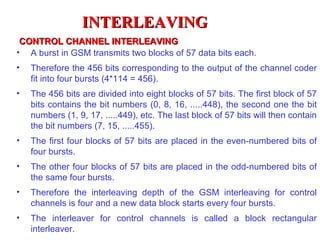 INTERLEAVING
 CONTROL CHANNEL INTERLEAVING
• A burst in GSM transmits two blocks of 57 data bits each.
•   Therefore the 456 bits corresponding to the output of the channel coder
    fit into four bursts (4*114 = 456).
•   The 456 bits are divided into eight blocks of 57 bits. The first block of 57
    bits contains the bit numbers (0, 8, 16, .....448), the second one the bit
    numbers (1, 9, 17, .....449), etc. The last block of 57 bits will then contain
    the bit numbers (7, 15, .....455).
•   The first four blocks of 57 bits are placed in the even-numbered bits of
    four bursts.
•   The other four blocks of 57 bits are placed in the odd-numbered bits of
    the same four bursts.
•   Therefore the interleaving depth of the GSM interleaving for control
    channels is four and a new data block starts every four bursts.
•   The interleaver for control channels is called a block rectangular
    interleaver.
 