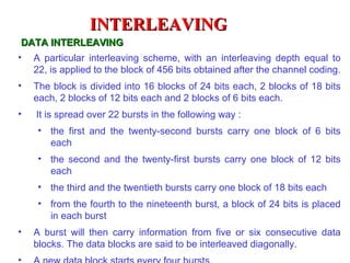 INTERLEAVING
 DATA INTERLEAVING
• A particular interleaving scheme, with an interleaving depth equal to
   22, is applied to the block of 456 bits obtained after the channel coding.
•   The block is divided into 16 blocks of 24 bits each, 2 blocks of 18 bits
    each, 2 blocks of 12 bits each and 2 blocks of 6 bits each.
•   It is spread over 22 bursts in the following way :
     • the first and the twenty-second bursts carry one block of 6 bits
       each
     • the second and the twenty-first bursts carry one block of 12 bits
       each
     • the third and the twentieth bursts carry one block of 18 bits each
     • from the fourth to the nineteenth burst, a block of 24 bits is placed
       in each burst
•   A burst will then carry information from five or six consecutive data
    blocks. The data blocks are said to be interleaved diagonally.
 