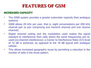 FEATURES OF GSM
INCREASED CAPACITY
•   The GSM system provides a greater subscriber capacity than analogue
    systems.
•   GSM allows 25 kHz per user, that is, eight conversations per 200 kHz
    channel pair (a pair comprising one transmit channel and one receive
    channel).
•   Digital channel coding and the modulation used makes the signal
    resistant to interference from cells where the same frequencies are re-
    used (co-channel interference); a Carrier to Interference Ratio (C/I) level
    of 12 dB is achieved, as opposed to the 18 dB typical with analogue
    cellular.
•   This allows increased geographic reuse by permitting a reduction in the
    number of cells in the reuse pattern.
 