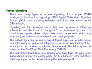Access Signaling
• There are many types of access signaling, for example, PSTN
   analogue subscriber line signaling, ISDN Digital Subscriber Signaling
   System (DSS1), and signaling between the MS and the network in the
   GSM system.
• Signaling on the analogue subscriber line between a telephony
   subscriber and the Local Exchange (LE) is performed by means of
   on/off hook signals, dialed digits, information tones (dial tone, busy
   tone, etc.), recorded announcements, and ringing signals.
• The dialed digits can be sent in two different ways: as decadic pulses
   (used for old-type rotary-dial telephones), or as a combination of two
   tones (used for modern pushbutton telephones). The latter system is
   known as the Dual Tone Multi Frequency (DTMF).
• The information tones (dial tone, ringing tone, busy tone, etc.) are audio
   signals used to keep the calling party (the A-subscriber) informed about
   what is going on in the network during the set-up of a call.
 