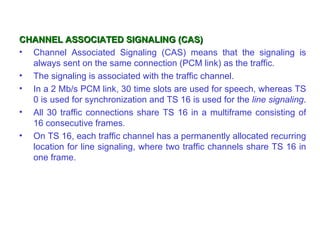 CHANNEL ASSOCIATED SIGNALING (CAS)
• Channel Associated Signaling (CAS) means that the signaling is
  always sent on the same connection (PCM link) as the traffic.
• The signaling is associated with the traffic channel.
• In a 2 Mb/s PCM link, 30 time slots are used for speech, whereas TS
  0 is used for synchronization and TS 16 is used for the line signaling.
• All 30 traffic connections share TS 16 in a multiframe consisting of
  16 consecutive frames.
• On TS 16, each traffic channel has a permanently allocated recurring
  location for line signaling, where two traffic channels share TS 16 in
  one frame.
 