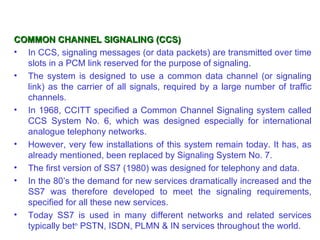 COMMON CHANNEL SIGNALING (CCS)
• In CCS, signaling messages (or data packets) are transmitted over time
  slots in a PCM link reserved for the purpose of signaling.
• The system is designed to use a common data channel (or signaling
  link) as the carrier of all signals, required by a large number of traffic
  channels.
• In 1968, CCITT specified a Common Channel Signaling system called
  CCS System No. 6, which was designed especially for international
  analogue telephony networks.
• However, very few installations of this system remain today. It has, as
  already mentioned, been replaced by Signaling System No. 7.
• The first version of SS7 (1980) was designed for telephony and data.
• In the 80’s the demand for new services dramatically increased and the
  SS7 was therefore developed to meet the signaling requirements,
  specified for all these new services.
• Today SS7 is used in many different networks and related services
  typically betn PSTN, ISDN, PLMN & IN services throughout the world.
 