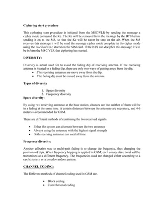 Ciphering start procedure
This ciphering start procedure is initiated from the MSC/VLR by sending the message a
cipher mode command the Kc. The Kc will be removed form the message by the BTS before
sending it on to the MS, so that the Kc will be never be sent on the air. When the MS
receives this message it will be send the message cipher mode complete in the cipher mode
using the calculated Kc stored on the SIM card. If the BTS can decipher this message it will
be inform the MSC/VLR that ciphering has started.
DIVERSITY:
Diversity is actual used for to avoid the fading dip of receiving antenna. If the receiving
antenna is located in a fading dip, there are only two ways of getting away from the dip,
• The receiving antennas are move away from the dip.
• The fading dip must be moved away from the antenna.
Types of diversity
1. Space diversity
2. Frequency diversity
Space diversity:
By using two receiving antennae at the base station, chances are that neither of them will be
in a fading at the same time. A certain distances between the antennae are necessary, and 4-6
meters is recommended for GSM.
There are different methods of combining the two received signals.
• Either the system can alternate between the two antennae
• Always using the antennae with the highest signal strength
• Both receiving antennae can used all time
Frequency diversity:
Another effective way to multi-path fading is to change the frequency, thus changing the
positions of dips. When frequency hopping is applied in GSM, each consecutive burst will be
transmitted at a different frequency. The frequencies used are changed either according to a
cyclic pattern or a pseudo-random pattern.
CHANNEL CODING:
The Different methods of channel coding used in GSM are,
• Block coding
• Convolutional coding
 