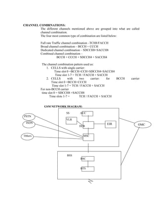 CHANNEL COMBINATIONS:
The different channels mentioned above are grouped into what are called
channel combination.
The four most common type of combination are listed below:
Full rate Traffic channel combination –TCH8/FACCH
Broad channel combination – BCCH + CCCH
Dedicated channel combination – SDCCH8+SACCH8
Combined channel combination –
BCCH + CCCH + SDCCH4 + SACCH4
The channel combination pattern used us:
1. CELLS with single carrier:
Time slot 0 =BCCH+CCH+SDCCH4+SACCH4
Time slot 1-7 = TCH / FACCH + SACCH
2. CELLS with two carrier: for BCCH carrier
Time slot 0 =BCCH+CCCH
Time slot 1-7 = TCH / FACCH + SACCH
For non-BCCH carrier
time slot 0 = SDCCH8 +SACCH8
Time slots 1-7 = TCH / FACCH + SACCH
GSM NETWORK DIAGRAM:
SS AUC
PSTN
VLR
ISDN EIR OMCHLR
Others MSC
BSS
BSC
BTS
 