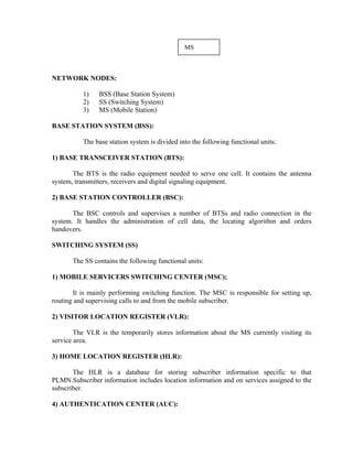 MS
NETWORK NODES:
1) BSS (Base Station System)
2) SS (Switching System)
3) MS (Mobile Station)
BASE STATION SYSTEM (BSS):
The base station system is divided into the following functional units:
1) BASE TRANSCEIVER STATION (BTS):
The BTS is the radio equipment needed to serve one cell. It contains the antenna
system, transmitters, receivers and digital signaling equipment.
2) BASE STATION CONTROLLER (BSC):
The BSC controls and supervises a number of BTSs and radio connection in the
system. It handles the administration of cell data, the locating algorithm and orders
handovers.
SWITCHING SYSTEM (SS)
The SS contains the following functional units:
1) MOBILE SERVICERS SWITCHING CENTER (MSC);
It is mainly performing switching function. The MSC is responsible for setting up,
routing and supervising calls to and from the mobile subscriber.
2) VISITOR LOCATION REGISTER (VLR):
The VLR is the temporarily stores information about the MS currently visiting its
service area.
3) HOME LOCATION REGISTER (HLR):
The HLR is a database for storing subscriber information specific to that
PLMN.Subscriber information includes location information and on services assigned to the
subscriber.
4) AUTHENTICATION CENTER (AUC):
 