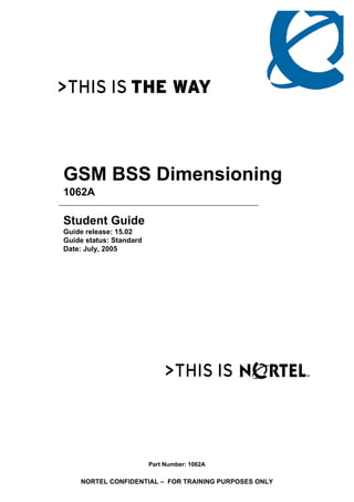 GSM BSS Dimensioning
1062A
Student Guide
Guide release: 15.02
Guide status: Standard
Date: July, 2005
Part Number: 1062A
NORTEL CONFIDENTIAL – FOR TRAINING PURPOSES ONLY
 