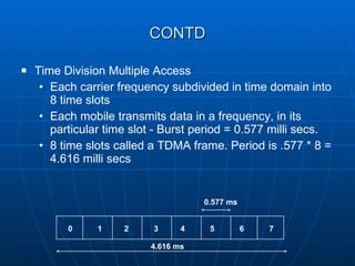 CONTD Time Division Multiple Access Each carrier frequency subdivided in time domain into 8 time slots  Each mobile transmits data in a frequency, in its particular time slot - Burst period = 0.577 milli secs. 8 time slots called a TDMA frame. Period is .577 * 8 = 4.616 milli secs 0 1 2 3 4 5 6 7 4.616 ms 0.577 ms 