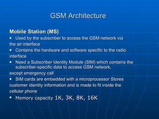 GSM Architecture   Mobile Station (MS) Used by the subscriber to access the GSM network via  the air interface Contains the hardware and software specific to the radio  interface Need a Subscriber Identity Module (SIM) which contains the subscriber-specific data to access GSM network,  except emergency call SIM cards are embedded with a microprocessor Stores  customer identity information and is made to fit inside the  cellular phone Memory capacity  1K, 3K, 8K, 16K 