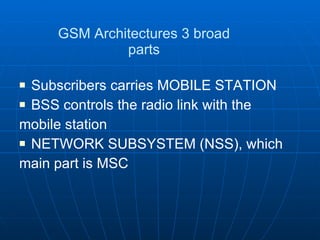 GSM Architectures 3 broad parts Subscribers carries MOBILE STATION BSS controls the radio link with the mobile station NETWORK SUBSYSTEM (NSS), which main part is MSC 