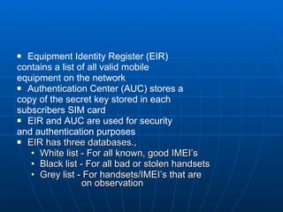 Equipment Identity Register (EIR)  contains a list of all valid mobile  equipment on the network Authentication Center (AUC) stores a  copy of the secret key stored in each  subscribers SIM card EIR and AUC are used for security  and authentication purposes EIR has three databases., White list - For all known, good IMEI’s Black list - For all bad or stolen handsets Grey list - For handsets/IMEI’s that are    on observation 