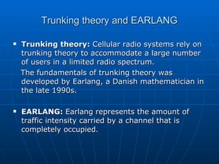 Trunking theory and EARLANG Trunking theory:  Cellular radio systems rely on trunking theory to accommodate a large number of users in a limited radio spectrum. The fundamentals of trunking theory was developed by Earlang, a Danish mathematician in the late 1990s. EARLANG:  Earlang represents the amount of traffic intensity carried by a channel that is completely occupied.   