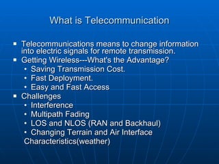 What is Telecommunication Telecommunications means to change information into electric signals for remote transmission. Getting Wireless---What's the Advantage? Saving Transmission Cost. Fast Deployment. Easy and Fast Access Challenges  Interference Multipath Fading  LOS and NLOS (RAN and Backhaul) Changing Terrain and Air Interface  Characteristics(weather) 