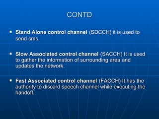 CONTD Stand Alone control channel   (SDCCH) it is used to send sms.   Slow Associated control channel   (SACCH) It is used to gather the information of surrounding area and updates the network. Fast Associated control channel   (FACCH) It has the authority to discard speech channel while executing the handoff. 