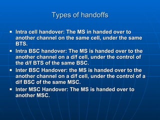 Types of handoffs Intra cell handover: The MS in handed over to another channel on the same cell, under the same BTS. Intra BSC handover: The MS is handed over to the another channel on a d/f cell, under the control of the d/f BTS of the same BSC. Inter BSC Handover: the MS is handed over to the another channel on a d/f cell, under the control of a d/f BSC of the same MSC. Inter MSC Handover: The MS is handed over to another MSC.  