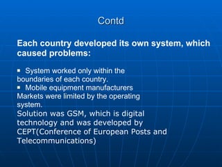 Contd Each country developed its own system, which caused problems: System worked only within the boundaries of each country. Mobile equipment manufacturers Markets were limited by the operating system. Solution was GSM, which is digital technology and was developed by CEPT(Conference of European Posts and Telecommunications) 