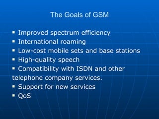 The Goals of GSM Improved spectrum efficiency International roaming Low-cost mobile sets and base stations High-quality speech Compatibility with ISDN and other telephone company services. Support for new services QoS 