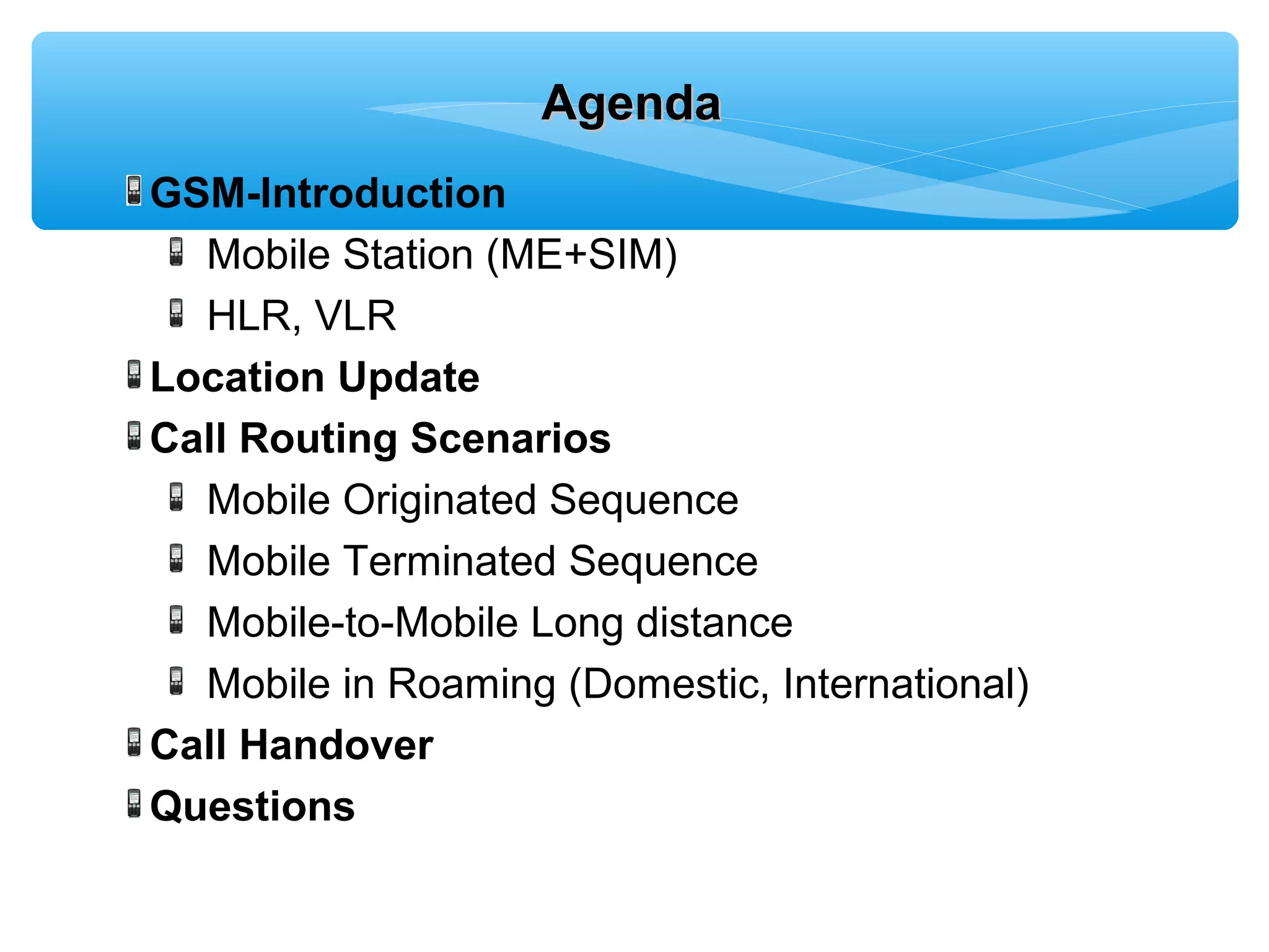 Agenda
GSM-Introduction
  Mobile Station (ME+SIM)
  HLR, VLR
Location Update
Call Routing Scenarios
  Mobile Originated Sequence
  Mobile Terminated Sequence
  Mobile-to-Mobile Long distance
  Mobile in Roaming (Domestic, International)
Call Handover
Questions
 