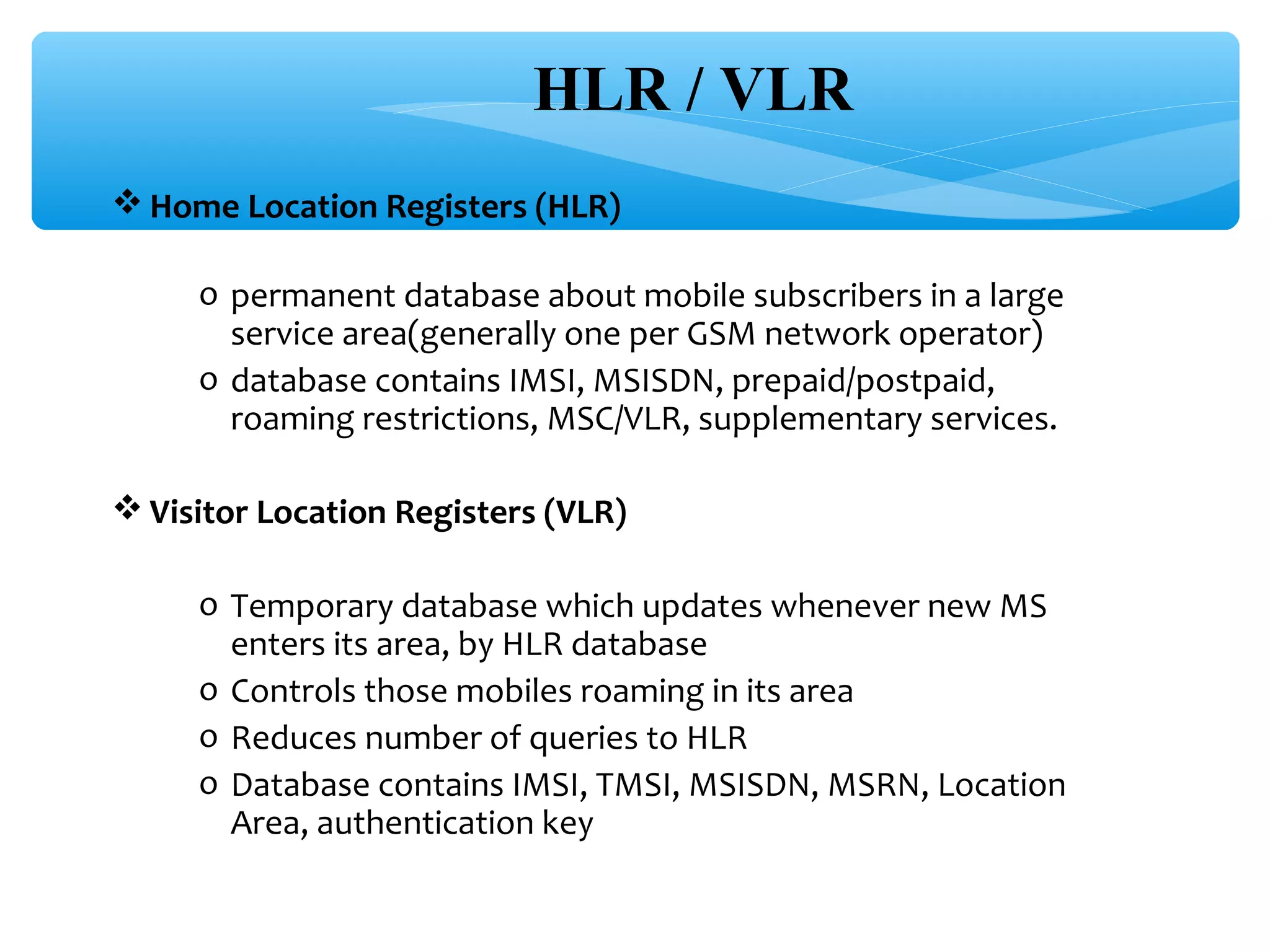 HLR / VLR
 Home Location Registers (HLR)

     o permanent database about mobile subscribers in a large
       service area(generally one per GSM network operator)
     o database contains IMSI, MSISDN, prepaid/postpaid,
       roaming restrictions, MSC/VLR, supplementary services.

 Visitor Location Registers (VLR)

     o Temporary database which updates whenever new MS
       enters its area, by HLR database
     o Controls those mobiles roaming in its area
     o Reduces number of queries to HLR
     o Database contains IMSI, TMSI, MSISDN, MSRN, Location
       Area, authentication key
 