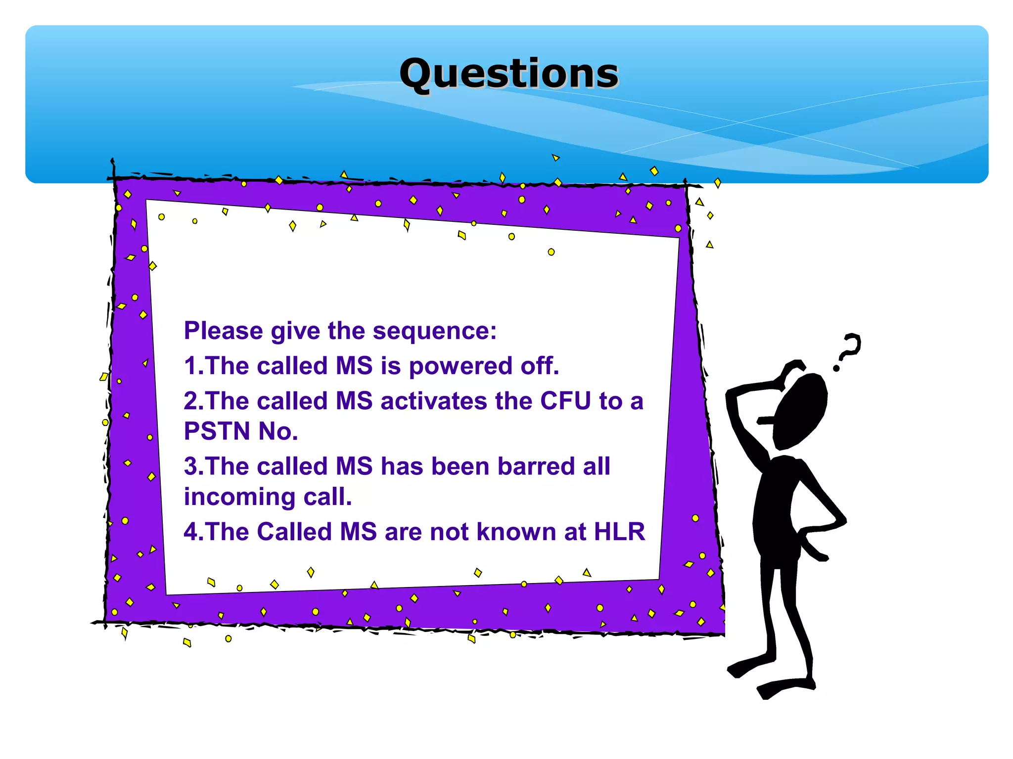 Questions




Please give the sequence:
1.The called MS is powered off.
2.The called MS activates the CFU to a
PSTN No.
3.The called MS has been barred all
incoming call.
4.The Called MS are not known at HLR
 