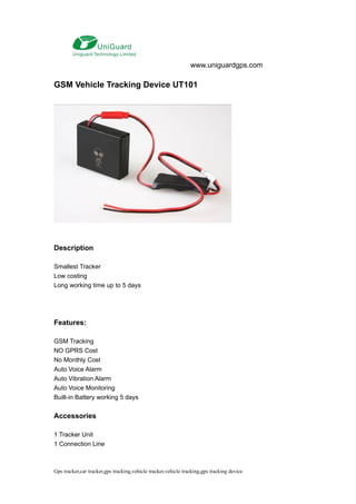 www.uniguardgps.com

GSM Vehicle Tracking Device UT101




Description

Smallest Tracker
Low costing
Long working time up to 5 days




Features:

GSM Tracking
NO GPRS Cost
No Monthly Cost
Auto Voice Alarm
Auto Vibration Alarm
Auto Voice Monitoring
Built-in Battery working 5 days


Accessories

1 Tracker Unit
1 Connection Line



Gps tracker,car tracker,gps tracking,vehicle tracker,vehicle tracking,gps tracking device
 