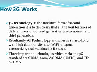 How 3G Works

  3G technology is the modified form of second
   generation it is better to say that all the best features of
   different versions of 2nd generation are combined into
   third generation.
  Resultantly 3G Technology is known as Smartphone
   with high data transfer rate, WiFi hotspots
   connectivity and multimedia features.
  Three important technologies which make the 3G
   standard are CDMA 2000, WCDMA (UMTS), and TD-
   SCDMA.
 