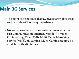 Main 3G Services
   The point to be noted is that 3G gives clarity of voice as
    well can talk with out any disturbance.

   Not only these but also have entertainments such as
    Fast Communication, Internet, Mobile T.V, Video
    Conferencing, Video Calls, Multi Media Messaging
    Service (MMS), 3D gaming, Multi-Gaming etc are also
    available with 3G phones.
 