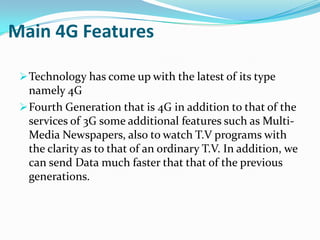 Main 4G Features

  Technology has come up with the latest of its type
   namely 4G
  Fourth Generation that is 4G in addition to that of the
   services of 3G some additional features such as Multi-
   Media Newspapers, also to watch T.V programs with
   the clarity as to that of an ordinary T.V. In addition, we
   can send Data much faster that that of the previous
   generations.
 