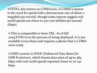EVDO, also known as CDMA2000, is CDMA's answer
to the need for speed with a downstream rate of about 2
megabits per second, though some reports suggest real
world speeds are closer to 300-700 kilobits per second
(kbps).

This is comparable to basic DSL. As of fall
2005,EVDO is in the process of being deployed. It is not
available everywhere and requires a phone that is CDMA
2000 ready.

GSM's answer is EDGE (Enhanced Data Rates for
GSM Evolution), which boasts data rates of up to 384
kbps with real world speeds reported closer to 70-140
kbps.
 