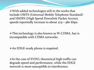 With added technologies still in the works that
include UMTS (Universal Mobile Telephone Standard)
and HSDPA (High Speed Downlink Packet Access),
speeds reportedly increase to about 275—380 kbps.


This technology is also known as W-CDMA, but is
incompatible with CDMA networks.


An EDGE-ready phone is required.


In the case of EVDO, theoretical high traffic can
degrade speed and performance, while the EDGE
network is more susceptible to interference.
 