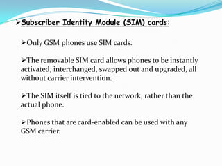 Subscriber Identity Module (SIM) cards:

 Only GSM phones use SIM cards.

 The removable SIM card allows phones to be instantly
 activated, interchanged, swapped out and upgraded, all
 without carrier intervention.

 The SIM itself is tied to the network, rather than the
 actual phone.

 Phones that are card-enabled can be used with any
 GSM carrier.
 