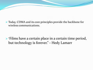  Today, CDMA and its core principles provide the backbone for
  wireless communications.



 “Films have a certain place in a certain time period,
  but technology is forever.” - Hedy Lamarr
 