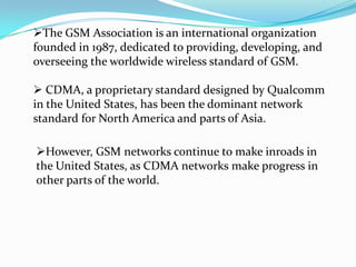 The GSM Association is an international organization
founded in 1987, dedicated to providing, developing, and
overseeing the worldwide wireless standard of GSM.

 CDMA, a proprietary standard designed by Qualcomm
in the United States, has been the dominant network
standard for North America and parts of Asia.

However, GSM networks continue to make inroads in
the United States, as CDMA networks make progress in
other parts of the world.
 