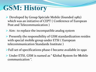 GSM: History
 Developed by Group Spéciale Mobile (founded 1982)
 which was an initiative of CEPT ( Conference of European
 Post and Telecommunication )
 Aim : to replace the incompatible analog system
 Presently the responsibility of GSM standardization resides
 with special mobile group under ETSI ( European
 telecommunication Standards Institute )
Full set of specifications phase-I became available in 1990
 Under ETSI, GSM is named as “ Global System for Mobile
 communication “.
 