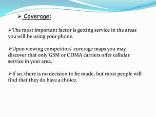  Coverage:

The most important factor is getting service in the areas
you will be using your phone.

Upon viewing competitors' coverage maps you may
discover that only GSM or CDMA carriers offer cellular
service in your area.

If so, there is no decision to be made, but most people will
find that they do have a choice.
 