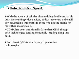 Data Transfer Speed:

With the advent of cellular phones doing double and triple
duty as streaming video devices, podcast receivers and email
devices, speed is important to those who use the phone for
more than making calls.
CDMA has been traditionally faster than GSM, though
both technologies continue to rapidly leapfrog along this
path.

Both boast "3G" standards, or 3rd generation
technologies.
 
