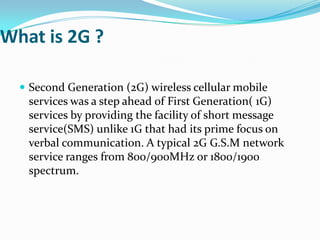 What is 2G ?

   Second Generation (2G) wireless cellular mobile
   services was a step ahead of First Generation( 1G)
   services by providing the facility of short message
   service(SMS) unlike 1G that had its prime focus on
   verbal communication. A typical 2G G.S.M network
   service ranges from 800/900MHz or 1800/1900
   spectrum.
 