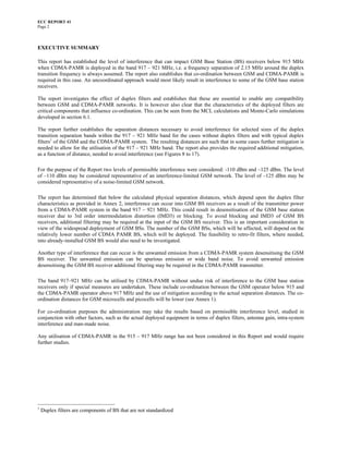 ECC REPORT 41
Page 2



EXECUTIVE SUMMARY

This report has established the level of interference that can impact GSM Base Station (BS) receivers below 915 MHz
when CDMA-PAMR is deployed in the band 917 – 921 MHz, i.e. a frequency separation of 2.15 MHz around the duplex
transition frequency is always assumed. The report also establishes that co-ordination between GSM and CDMA-PAMR is
required in this case. An uncoordinated approach would most likely result in interference to some of the GSM base station
receivers.

The report investigates the effect of duplex filters and establishes that these are essential to enable any compatibility
between GSM and CDMA-PAMR networks. It is however also clear that the characteristics of the deployed filters are
critical components that influence co-ordination. This can be seen from the MCL calculations and Monte-Carlo simulations
developed in section 6.1.

The report further establishes the separation distances necessary to avoid interference for selected sizes of the duplex
transition separation bands within the 917 – 921 MHz band for the cases without duplex filters and with typical duplex
filters1 of the GSM and the CDMA-PAMR system. The resulting distances are such that in some cases further mitigation is
needed to allow for the utilisation of the 917 – 921 MHz band. The report also provides the required additional mitigation,
as a function of distance, needed to avoid interference (see Figures 8 to 17).

For the purpose of the Report two levels of permissible interference were considered: -110 dBm and –125 dBm. The level
of –110 dBm may be considered representative of an interference-limited GSM network. The level of –125 dBm may be
considered representative of a noise-limited GSM network.

The report has determined that below the calculated physical separation distances, which depend upon the duplex filter
characteristics as provided in Annex 2, interference can occur into GSM BS receivers as a result of the transmitter power
from a CDMA-PAMR system in the band 917 – 921 MHz. This could result in desensitisation of the GSM base station
receiver due to 3rd order intermodulation distortion (IMD3) or blocking. To avoid blocking and IMD3 of GSM BS
receivers, additional filtering may be required at the input of the GSM BS receiver. This is an important consideration in
view of the widespread deployment of GSM BSs. The number of the GSM BSs, which will be affected, will depend on the
relatively lower number of CDMA PAMR BS, which will be deployed. The feasibility to retro-fit filters, where needed,
into already-installed GSM BS would also need to be investigated.

Another type of interference that can occur is the unwanted emission from a CDMA-PAMR system desensitising the GSM
BS receiver. The unwanted emission can be spurious emission or wide band noise. To avoid unwanted emission
desensitising the GSM BS receiver additional filtering may be required in the CDMA-PAMR transmitter.

The band 917–921 MHz can be utilised by CDMA-PAMR without undue risk of interference to the GSM base station
receivers only if special measures are undertaken. These include co-ordination between the GSM operator below 915 and
the CDMA-PAMR operator above 917 MHz and the use of mitigation according to the actual separation distances. The co-
ordination distances for GSM microcells and picocells will be lower (see Annex 1).

For co-ordination purposes the administration may take the results based on permissible interference level, studied in
conjunction with other factors, such as the actual deployed equipment in terms of duplex filters, antenna gain, intra-system
interference and man-made noise.

Any utilisation of CDMA-PAMR in the 915 – 917 MHz range has not been considered in this Report and would require
further studies.




1
    Duplex filters are components of BS that are not standardized
 
