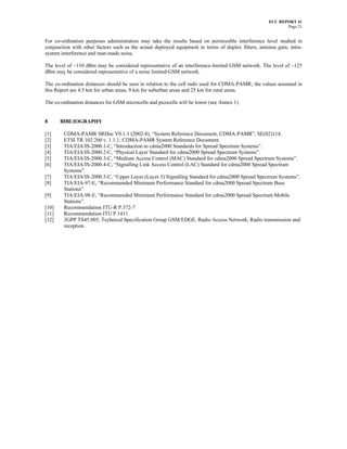 ECC REPORT 41
                                                                                                            Page 21


For co-ordination purposes administration may take the results based on permissible interference level studied in
conjunction with other factors such as the actual deployed equipment in terms of duplex filters, antenna gain, intra-
system interference and man-made noise.

The level of –110 dBm may be considered representative of an interference-limited GSM network. The level of –125
dBm may be considered representative of a noise limited-GSM network.

The co-ordination distances should be seen in relation to the cell radii used for CDMA-PAMR; the values assumed in
this Report are 4.5 km for urban areas, 9 km for suburban areas and 25 km for rural areas.

The co-ordination distances for GSM microcells and picocells will be lower (see Annex 1)


8      BIBLIOGRAPHY

[1]     CDMA-PAMR SRDoc V0.1.1 (2002-8), “System Reference Document, CDMA-PAMR”, SE(02)114.
[2]     ETSI TR 102 260 v. 1.1.1: CDMA-PAMR System Reference Document.
[3]     TIA/EIA/IS-2000.1-C, “Introduction to cdma2000 Standards for Spread Spectrum Systems”.
[4]     TIA/EIA/IS-2000.2-C, “Physical Layer Standard for cdma2000 Spread Spectrum Systems”.
[5]     TIA/EIA/IS-2000.3-C, “Medium Access Control (MAC) Standard for cdma2000 Spread Spectrum Systems”.
[6]     TIA/EIA/IS-2000.4-C, “Signalling Link Access Control (LAC) Standard for cdma2000 Spread Spectrum
        Systems”.
[7]     TIA/EIA/IS-2000.5-C, “Upper Layer (Layer 3) Signalling Standard for cdma2000 Spread Spectrum Systems”.
[8]     TIA/EIA-97-E, “Recommended Minimum Performance Standard for cdma2000 Spread Spectrum Base
        Stations”.
[9]     TIA/EIA-98-E, “Recommended Minimum Performance Standard for cdma2000 Spread Spectrum Mobile
        Stations”.
[10]    Recommendation ITU-R P.372-7
[11]    Recommendation ITU P.1411.
[12]    3GPP TS45.005, Technical Specification Group GSM/EDGE, Radio Access Network; Radio transmission and
        reception.
 