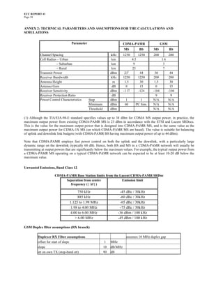 ECC REPORT 41
Page 28



ANNEX 2: TECHNICAL PARAMETERS AND ASSUMPTIONS FOR THE CALCULATIONS AND
SIMULATIONS


                                 Parameter                             CDMA-PAMR                  GSM
                                                                       MS           BS      MS          BS
           Channel Spacing                                    kHz      1250         1250    200         200
           Cell Radius – Urban                                 km             4.5                 1.6
                      – Suburban                               km              9                   3
                      – Rural                                  km             25                   7
           Transmit Power                                     dBm       231          44     30           44
           Receiver Bandwidth                                 kHz      1250         1250    200          200
           Antenna Height                                      m        1.5          30     1.5          30
           Antenna Gain                                        dB        0           15      0           15
           Receiver Sensitivity                               dBm      -117         -124   -104         -104
           Receiver Protection Ratio                           dB                            9            9
           Power Control Characteristics     Step             dBm      1           1       N/A          N/A
                                             Minimum          dBm      60       PC Sim.    N/A          N/A
                                             Threshold        dBm                          N/A          N/A

(1) Although the TIA/EIA-98-E standard specifies values up to 38 dBm for CDMA MS output power, in practice, the
maximum output power from existing CDMA-PAMR MS is 23 dBm in accordance with the ETSI and Lucent SRDocs.
This is the value for the maximum output power that is designed into CDMA-PAMR MS, and is the same value as the
maximum output power for CDMA-1X MS (on which CDMA-PAMR MS are based). The value is suitable for balancing
of uplink and downlink link budgets (with CDMA-PAMR BS having maximum output power of up to 44 dBm).

Note that CDMA-PAMR employs fast power control on both the uplink and the downlink, with a particularly large
dynamic range on the downlink (typically 60 dB). Hence, both BS and MS in a CDMA-PAMR network will usually be
transmitting at output powers that are significantly below the maximum values. For example, the typical output power from
a CDMA-PAMR MS operating on a typical CDMA-PAMR network can be expected to be at least 10-20 dB below the
maximum value.

Unwanted Emissions, Band Class 12

                     CDMA-PAMR Base Station limits from the Lucent CDMA-PAMR SRDoc
                          Separation from centre             Emission limit
                            frequency ( | ∆f | )

                                     750 kHz                         -45 dBc / 30kHz
                                     885 kHz                         -60 dBc / 30kHz
                                1.125 to 1.98 MHz                    -65 dBc / 30kHz
                                1.98 to 4.00 MHz                     -75 dBc / 30kHz
                                4.00 to 6.00 MHz                    -36 dBm / 100 kHz
                                   > 6.00 MHz                       -45 dBm / 100 kHz

GSM Duplex filter assumptions (RX branch)

         Duplexer RX Filter assumptions                                 assumes 10 MHz duplex gap
         offset for start of slope                        1   MHz
         slope                                           10   dB/MHz
         att on own TX (stop-band att)                   90   dB
 