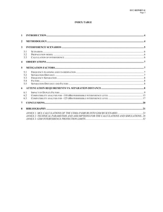 ECC REPORT 41
                                                                                                                                                                               Page 3



                                                                                 INDEX TABLE




1     INTRODUCTION.............................................................................................................................................................. 4

2     METHODOLOGY............................................................................................................................................................. 4

3     INTERFERENCE SCENARIOS ..................................................................................................................................... 5
    3.1      SCENARIOS .................................................................................................................................................................... 6
    3.2      PROPAGATION MODEL .................................................................................................................................................. 6
    3.3      CALCULATION OF INTERFERENCE ................................................................................................................................. 6
4     OBSERVATIONS .............................................................................................................................................................. 7

5     MITIGATION FACTORS................................................................................................................................................ 7
    5.1      FREQUENCY PLANNING AND CO-ORDINATION .............................................................................................................. 7
    5.2      SEPARATION DISTANCE ................................................................................................................................................ 7
    5.3      FREQUENCY SEPARATION ............................................................................................................................................. 8
    5.4      FILTERS ......................................................................................................................................................................... 8
    5.5      SEPARATION DISTANCE AND FILTERS .......................................................................................................................... 8
6     ATTENUATION REQUIREMENTS VS. SEPARATION DISTANCE..................................................................... 8
    6.1      IMPACT OF DUPLEX FILTERS ........................................................................................................................................ 9
    6.2      COMPATIBILITY ANALYSIS FOR –110 DBM PERMISSIBLE INTERFERENCE LEVEL .......................................................13
    6.3      COMPATIBILITY ANALYSIS FOR –125 DBM PERMISSIBLE INTERFERENCE LEVEL .......................................................17
7     CONCLUSIONS...............................................................................................................................................................20

8     BIBLIOGRAPHY ............................................................................................................................................................21
      ANNEX 1: MCL CALCULATIONS OF THE CDMA-PAMR BS INTO GSM BS SCENARIO.........................................23
      ANNEX 2: TECHNICAL PARAMETERS AND ASSUMPTIONS FOR THE CALCULATIONS AND SIMULATIONS..28
      ANNEX 3: GSM INTERFERENCE PROTECTION LIMITS ............................................................................................32
 
