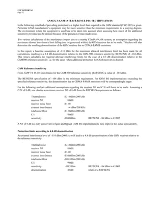 ECC REPORT 41
Page 32



                             ANNEX 3: GSM INTERFERENCE PROTECTION LIMITS
In the following a method of providing protection to a higher level than required in the GSM standard (TS45.005) is given.
Particular GSM manufacturer’s equipment may be more sensitive than the minimum requirements to a varying degrees.
The environment where the equipment is used has to be taken into account when assessing how much of the additional
sensitivity provided can be utilised because of the presence of man-made noise.

 For various calculations of the interference impact due to a nearby CDMA-PAMR system, an assumption regarding the
maximum allowed interference limit falling into (or generated within) the GSM receiver has to be made. This then will also
determine the resulting desensitisation of the GSM receiver due to CDMA-PAMR emissions.

In this report, a baseline assumption of -110 dBm for the maximum allowed interference limit has been made for all
calculations, resulting in a 4.8 dB desensitisation relative to the GSM-900 reference sensitivity (REFSENS) of –104 dBm.
This Annex calculates the required allowed interference limits for the case of a 0.3 dB desensitisation relative to the
GSM900 reference sensitivity, i.e. for the cases when additional protection for GSM receivers is desired.


GSM Reference Sensitivity
From 3GPP TS 45.005 one obtains for the GSM-900 reference sensitivity (REFSENS) a value of –104 dBm.

The REFSENS specification of –104 dBm is the minimum requirement. For GSM BS implementations exceeding the
specified reference sensitivity, the desensitisation due to CDMA-PAMR emissions will be correspondingly larger.

For the following analysis additional assumptions regarding the receiver NF and C/N will have to be made. Assuming a
C/Ni of 9 dB, one obtains a maximum receiver NF of 8 dB from the REFSENS requirement as follows:

             Thermal noise                    -121.0dBm/200 kHz
             receiver NF                         8.0dB
             receiver noise floor             -113.0
             external interference               -∞ dBm/200 kHz
             total noise floor                -113.0dBm/200 kHz
             C/I                                 9.0dB
             sensitivity                      -104.0dBm               REFSENS -104 dBm in 45.005

A NF of 8 dB is a very conservative figure and typical GSM BS implementations may improve this value considerably.

Protection limits according to 4.8 dB desensitisation
An external interference level of –110 dBm/200 kHz will lead to a 4.8 dB desensitisation of the GSM receiver relative to
the reference sensitivity:

             Thermal noise                    -121.0dBm/200 kHz
             receiver NF                         8.0dB
             receiver noise floor             -113.0
             external interference            -110.0dBm/200 kHz
             total noise floor                -108.2dBm/200 kHz
             C/I                                 9.0dB
             sensitivity                       -99.2dBm               REFSENS -104 dBm in 45.005
             desensitisation                     4.8dB                relative to REFSENS
 