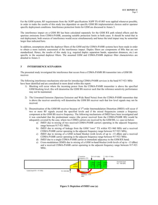 ECC REPORT 41
                                                                                                                                   Page 5



For the GSM system, RF requirements from the 3GPP specifications 3GPP TS 45.005 were applied whenever possible,
in order to make the results of this study less dependent on specific GSM BS implementation choices and/or operator
specific deployment conditions. Interference protection limits for GSM are discussed in Annex 3.

The interference impact on a GSM BS has been calculated separately for the GSM RX path related effects and the
spurious emissions from CDMA-PAMR, assuming suitable protection limits in both cases. It should be noted that in
real deployment, both sources of interference would occur simultaneously and hence the total impact may be somewhat
larger than indicated here.

In addition, assumptions about the duplexer filters of the GSM and the CDMA-PAMR systems have been made in order
to obtain a more realistic assessment of the interference impact. Duplex filters are components of BSs that are not
standardized. Hence, the results of this study (e.g. required duplex separation bands, separation distances, etc.) are
specific to the assumed duplexer filters. The assumed GSM and CDMA-PAMR duplexer filter characteristics are
detailed in Annex 2.


3      INTERFERENCE SCENARIOS

The presented study investigated the interference that occurs from a CDMA-PAMR BS transmitter into a GSM BS
receiver.

The following interference mechanisms relevant for introducing CDMA-PAMR services in the band 917-921 MHz
have been identified and are considered in more detail within this report:
    1) Blocking will occur where the incoming power from the CDMA-PAMR transmitter is above the specified
         GSM blocking level; this will desensitise the GSM BS receiver such that the reference sensitivity performance
         may not be maintained.

    2) The Unwanted Emission (Spurious Emission and Wide Band Noise) from the CDMA-PAMR transmitter that
       is above the receiver sensitivity will desensitise the GSM BS receiver such that low level signals may not be
       received.

    3) Desensitisation of the GSM BS receiver because of 3rd-order Intermodulation Distortion (IMD3) will occur if
       two or more RF signals exceed the specified levels and if the mixed frequencies contain a frequency
       component at the GSM BS receive frequency. The following mechanisms of IMD3 have been investigated and
       it was concluded that the predominant source (the power received from the CDMA-PAMR BS) would be
       adequately covered by the case, where two CDMA carriers are received by the GSM BS, i.e. case (a) below:
              a) IMD3 due to mixing of two received CDMA-PAMR carriers operating in the adjacent frequency
                  range between 917-921 MHz;
              b) IMD3 due to mixing of leakage from the GSM “own” TX within 921-960 MHz and a received
                  CDMA-PAMR carrier operating in the adjacent frequency range between 917-921 MHz;
              c) IMD3 due to mixing of a GSM in-band blocker (with levels of up to –13 dBm) and a received
                  CDMA-PAMR carrier operating in the adjacent frequency range between 917-921 MHz;
              d) IMD3 due to a single CDMA-PAMR carrier in immediate adjacency to the GSM RX band;
              e) Cross-modulation (XMD) due to mixing of a GSM in-band blocker (with levels of up to –13 dBm)
                  and a received CDMA-PAMR carrier operating in the adjacent frequency range between 917-921
                  MHz.


                                                                 Transition         917.675 MHz      920.175 MHz
                                                                 Frequency (TF)

                                                                                                                   Downlink band
                                                                                  CDMA- CDMA- CDMA-
                                                                                                                   925 - 960 MHz
                                                       IMD3                       PAMR PAMR       PAMR
                                                       product                    BS TX 3 BS TX 2 BS TX 1


      Uplink band 870 - 915 MHz          913.300 MHz                Frequency
                                                                    separation
                                                                    Minimum 2.050
                                                                    MHz




                                       Figure 3: Depiction of IMD3 case (a)
 