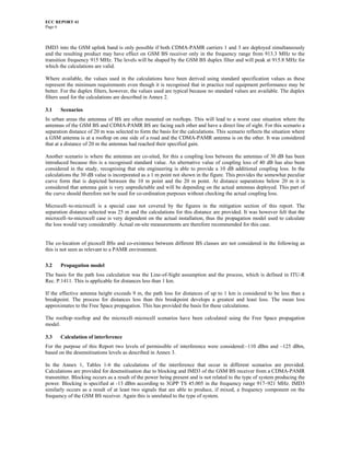 ECC REPORT 41
Page 6



IMD3 into the GSM uplink band is only possible if both CDMA-PAMR carriers 1 and 3 are deployed simultaneously
and the resulting product may have effect on GSM BS receiver only in the frequency range from 913.3 MHz to the
transition frequency 915 MHz. The levels will be shaped by the GSM BS duplex filter and will peak at 915.8 MHz for
which the calculations are valid.

Where available, the values used in the calculations have been derived using standard specification values as these
represent the minimum requirements even though it is recognised that in practice real equipment performance may be
better. For the duplex filters, however, the values used are typical because no standard values are available. The duplex
filters used for the calculations are described in Annex 2.

3.1    Scenarios
In urban areas the antennas of BS are often mounted on rooftops. This will lead to a worst case situation where the
antennas of the GSM BS and CDMA-PAMR BS are facing each other and have a direct line of sight. For this scenario a
separation distance of 20 m was selected to form the basis for the calculations. This scenario reflects the situation where
a GSM antenna is at a rooftop on one side of a road and the CDMA-PAMR antenna is on the other. It was considered
that at a distance of 20 m the antennas had reached their specified gain.

Another scenario is where the antennas are co-sited, for this a coupling loss between the antennas of 30 dB has been
introduced because this is a recognised standard value. An alternative value of coupling loss of 40 dB has also been
considered in the study, recognising that site engineering is able to provide a 10 dB additional coupling loss. In the
calculations the 30 dB value is incorporated as a 1 m point not shown in the figure. This provides the somewhat peculiar
curve form that is depicted between the 10 m point and the 20 m point. At distance separations below 20 m it is
considered that antenna gain is very unpredictable and will be depending on the actual antennas deployed. This part of
the curve should therefore not be used for co-ordination purposes without checking the actual coupling loss.

Microcell–to-microcell is a special case not covered by the figures in the mitigation section of this report. The
separation distance selected was 25 m and the calculations for this distance are provided. It was however felt that the
microcell–to-microcell case is very dependent on the actual installation, thus the propagation model used to calculate
the loss would vary considerably. Actual on-site measurements are therefore recommended for this case.


The co-location of picocell BSs and co-existence between different BS classes are not considered in the following as
this is not seen as relevant to a PAMR environment.

3.2    Propagation model
The basis for the path loss calculation was the Line-of-Sight assumption and the process, which is defined in ITU-R
Rec. P.1411. This is applicable for distances less than 1 km.

If the effective antenna height exceeds 9 m, the path loss for distances of up to 1 km is considered to be less than a
breakpoint. The process for distances less than this breakpoint develops a greatest and least loss. The mean loss
approximates to the Free Space propagation. This has provided the basis for these calculations.

The rooftop–rooftop and the microcell–microcell scenarios have been calculated using the Free Space propagation
model.

3.3    Calculation of interference
For the purpose of this Report two levels of permissible of interference were considered:–110 dBm and –125 dBm,
based on the desensitisations levels as described in Annex 3.

In the Annex 1, Tables 1-6 the calculations of the interference that occur in different scenarios are provided.
Calculations are provided for desensitisation due to blocking and IMD3 of the GSM BS receiver from a CDMA-PAMR
transmitter. Blocking occurs as a result of the power being present and is not related to the type of system producing the
power. Blocking is specified at -13 dBm according to 3GPP TS 45.005 in the frequency range 917–921 MHz. IMD3
similarly occurs as a result of at least two signals that are able to produce, if mixed, a frequency component on the
frequency of the GSM BS receiver. Again this is unrelated to the type of system.
 